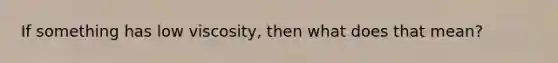 If something has low viscosity, then what does that mean?