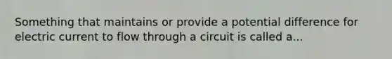 Something that maintains or provide a potential difference for electric current to flow through a circuit is called a...