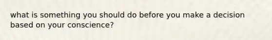 what is something you should do before you make a decision based on your conscience?