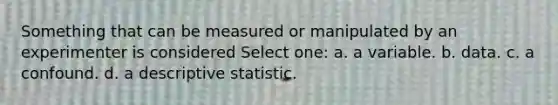 Something that can be measured or manipulated by an experimenter is considered Select one: a. a variable. b. data. c. a confound. d. a descriptive statistic.