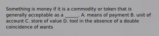 Something is money if it is a commodity or token that is generally acceptable as a​ ______. A. means of payment B. <a href='https://www.questionai.com/knowledge/kDubBl4Z1Q-unit-of-account' class='anchor-knowledge'>unit of account</a> C. store of value D. tool in the absence of a double coincidence of wants