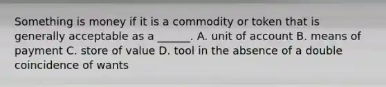 Something is money if it is a commodity or token that is generally acceptable as a​ ______. A. unit of account B. means of payment C. store of value D. tool in the absence of a double coincidence of wants