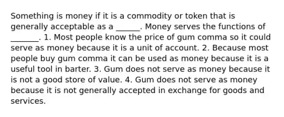 Something is money if it is a commodity or token that is generally acceptable as a​ ______. Money serves the functions of​ _______. 1. Most people know the price of gum comma so it could serve as money because it is a unit of account. 2. Because most people buy gum comma it can be used as money because it is a useful tool in barter. 3. Gum does not serve as money because it is not a good store of value. 4. Gum does not serve as money because it is not generally accepted in exchange for goods and services.