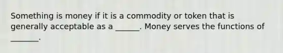 Something is money if it is a commodity or token that is generally acceptable as a​ ______. Money serves the functions of​ _______.