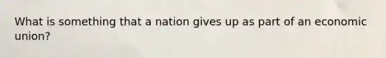 What is something that a nation gives up as part of an economic union?