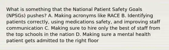 What is something that the National Patient Safety Goals (NPSGs) pushes? A. Making acronyms like RACE B. Identifying patients correctly, using medications safety, and improving staff communication C. Making sure to hire only the best of staff from the top schools in the nation D. Making sure a mental health patient gets admitted to the right floor