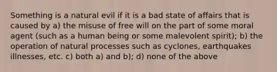 Something is a natural evil if it is a bad state of affairs that is caused by a) the misuse of free will on the part of some moral agent (such as a human being or some malevolent spirit); b) the operation of natural processes such as cyclones, earthquakes illnesses, etc. c) both a) and b); d) none of the above