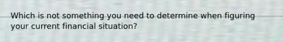 Which is not something you need to determine when figuring your current financial situation?