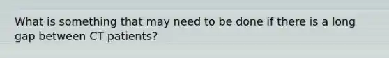 What is something that may need to be done if there is a long gap between CT patients?