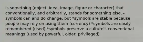 is something (object, idea, image, figure or character) that conventionally, and arbitrarily, stands for something else. -symbols can and do change, but *symbols are stable because people may rely on using them (currency) *symbols are easily remembered (used) *symbols preserve a culture's conventional meanings (used by powerful, older, privileged)