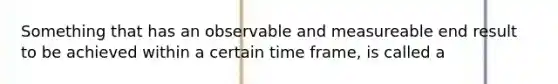 Something that has an observable and measureable end result to be achieved within a certain time frame, is called a