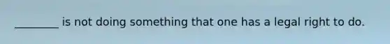 ________ is not doing something that one has a legal right to do.