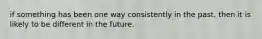 if something has been one way consistently in the past, then it is likely to be different in the future.