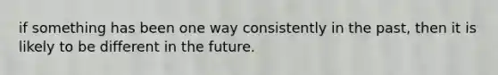 if something has been one way consistently in the past, then it is likely to be different in the future.