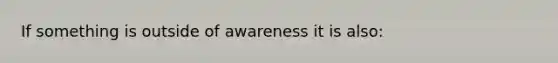 If something is outside of awareness it is also: