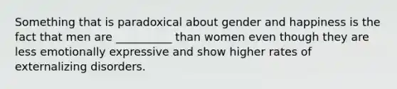 Something that is paradoxical about gender and happiness is the fact that men are __________ than women even though they are less emotionally expressive and show higher rates of externalizing disorders.