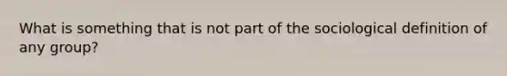 What is something that is not part of the sociological definition of any group?