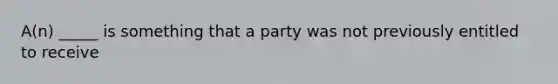 A(n) _____ is something that a party was not previously entitled to receive