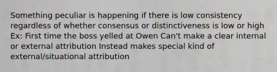 Something peculiar is happening if there is low consistency regardless of whether consensus or distinctiveness is low or high Ex: First time the boss yelled at Owen Can't make a clear internal or external attribution Instead makes special kind of external/situational attribution