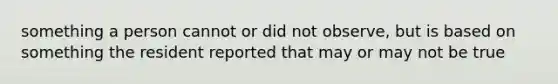 something a person cannot or did not observe, but is based on something the resident reported that may or may not be true