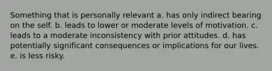 Something that is personally relevant a. has only indirect bearing on the self. b. leads to lower or moderate levels of motivation. c. leads to a moderate inconsistency with prior attitudes. d. has potentially significant consequences or implications for our lives. e. is less risky.