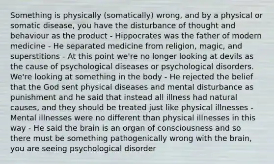 Something is physically (somatically) wrong, and by a physical or somatic disease, you have the disturbance of thought and behaviour as the product - Hippocrates was the father of modern medicine - He separated medicine from religion, magic, and superstitions - At this point we're no longer looking at devils as the cause of psychological diseases or psychological disorders. We're looking at something in the body - He rejected the belief that the God sent physical diseases and mental disturbance as punishment and he said that instead all illness had natural causes, and they should be treated just like physical illnesses - Mental illnesses were no different than physical illnesses in this way - He said the brain is an organ of consciousness and so there must be something pathogenically wrong with the brain, you are seeing psychological disorder