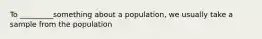 To _________something about a population, we usually take a sample from the population