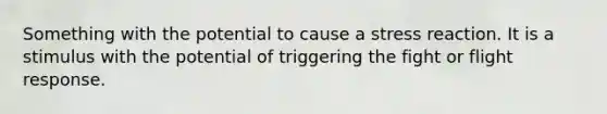 Something with the potential to cause a stress reaction. It is a stimulus with the potential of triggering the fight or flight response.