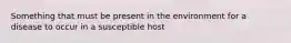 Something that must be present in the environment for a disease to occur in a susceptible host