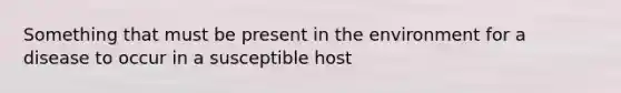 Something that must be present in the environment for a disease to occur in a susceptible host