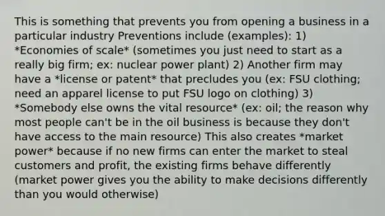 This is something that prevents you from opening a business in a particular industry Preventions include (examples): 1) *Economies of scale* (sometimes you just need to start as a really big firm; ex: nuclear power plant) 2) Another firm may have a *license or patent* that precludes you (ex: FSU clothing; need an apparel license to put FSU logo on clothing) 3) *Somebody else owns the vital resource* (ex: oil; the reason why most people can't be in the oil business is because they don't have access to the main resource) This also creates *market power* because if no new firms can enter the market to steal customers and profit, the existing firms behave differently (market power gives you the ability to make decisions differently than you would otherwise)