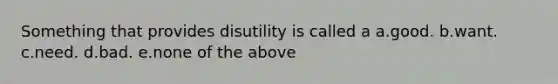 Something that provides disutility is called a a.good. b.want. c.need. d.bad. e.none of the above