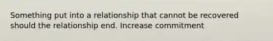 Something put into a relationship that cannot be recovered should the relationship end. Increase commitment