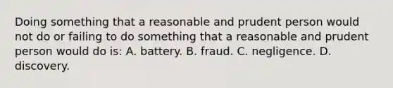 Doing something that a reasonable and prudent person would not do or failing to do something that a reasonable and prudent person would do is: A. battery. B. fraud. C. negligence. D. discovery.