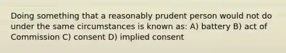 Doing something that a reasonably prudent person would not do under the same circumstances is known as: A) battery B) act of Commission C) consent D) implied consent