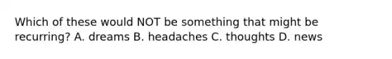 Which of these would NOT be something that might be recurring? A. dreams B. headaches C. thoughts D. news