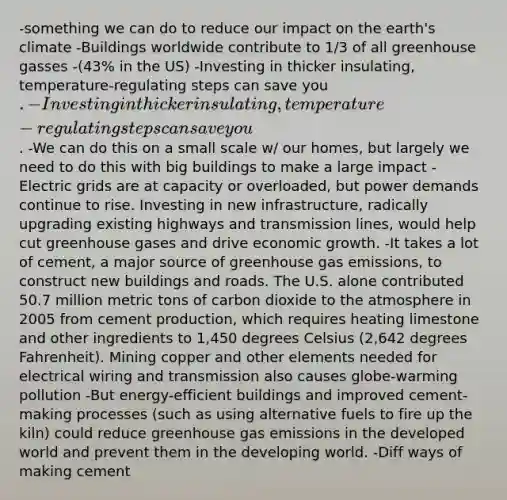 -something we can do to reduce our impact on the earth's climate -Buildings worldwide contribute to 1/3 of all greenhouse gasses -(43% in the US) -Investing in thicker insulating, temperature-regulating steps can save you . -Investing in thicker insulating, temperature-regulating steps can save you. -We can do this on a small scale w/ our homes, but largely we need to do this with big buildings to make a large impact -Electric grids are at capacity or overloaded, but power demands continue to rise. Investing in new infrastructure, radically upgrading existing highways and transmission lines, would help cut greenhouse gases and drive economic growth. -It takes a lot of cement, a major source of greenhouse gas emissions, to construct new buildings and roads. The U.S. alone contributed 50.7 million metric tons of carbon dioxide to the atmosphere in 2005 from cement production, which requires heating limestone and other ingredients to 1,450 degrees Celsius (2,642 degrees Fahrenheit). Mining copper and other elements needed for electrical wiring and transmission also causes globe-warming pollution -But energy-efficient buildings and improved cement-making processes (such as using alternative fuels to fire up the kiln) could reduce greenhouse gas emissions in the developed world and prevent them in the developing world. -Diff ways of making cement