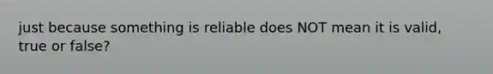 just because something is reliable does NOT mean it is valid, true or false?