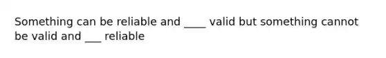 Something can be reliable and ____ valid but something cannot be valid and ___ reliable