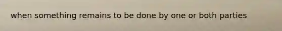 when something remains to be done by one or both parties