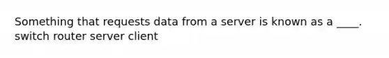 Something that requests data from a server is known as a ____. switch router server client