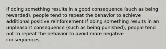 If doing something results in a good consequence (such as being rewarded), people tend to repeat the behavior to achieve additional positive reinforcement If doing something results in an unpleasant consequence (such as being punished), people tend not to repeat the behavior to avoid more negative consequences.