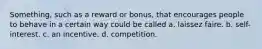 Something, such as a reward or bonus, that encourages people to behave in a certain way could be called a. laissez faire. b. self-interest. c. an incentive. d. competition.