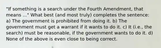 "If something is a search under the Fourth Amendment, that means ..." What best (and most truly) completes the sentence: a) The government is prohibited from doing it. b) The government must get a warrant if it wants to do it. c) It (i.e., the search) must be reasonable, if the government wants to do it. d) None of the above is even close to being correct.