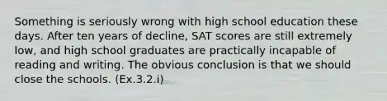 Something is seriously wrong with high school education these days. After ten years of decline, SAT scores are still extremely low, and high school graduates are practically incapable of reading and writing. The obvious conclusion is that we should close the schools. (Ex.3.2.i)