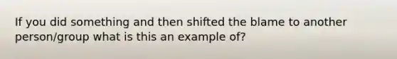 If you did something and then shifted the blame to another person/group what is this an example of?