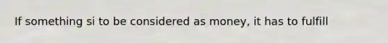 If something si to be considered as money, it has to fulfill