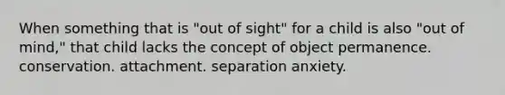 When something that is "out of sight" for a child is also "out of mind," that child lacks the concept of object permanence. conservation. attachment. separation anxiety.