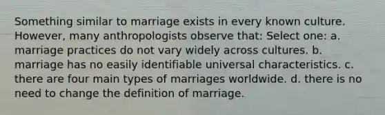 Something similar to marriage exists in every known culture. However, many anthropologists observe that: Select one: a. marriage practices do not vary widely across cultures. b. marriage has no easily identifiable universal characteristics. c. there are four main types of marriages worldwide. d. there is no need to change the definition of marriage.