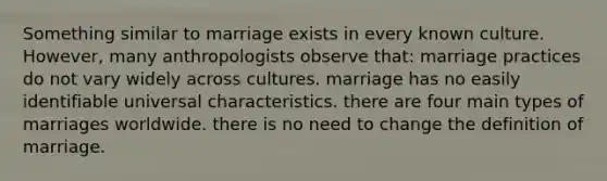 Something similar to marriage exists in every known culture. However, many anthropologists observe that: marriage practices do not vary widely across cultures. marriage has no easily identifiable universal characteristics. there are four main types of marriages worldwide. there is no need to change the definition of marriage.